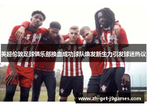 英超伦敦足球俱乐部换血成功球队焕发新生力引发球迷热议 英超伦敦足球俱乐部换血成功球队焕发新生力引发球迷热议