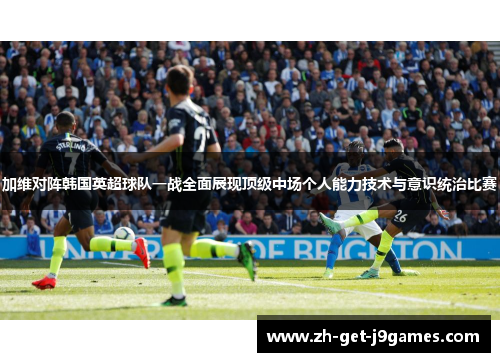 加维对阵韩国英超球队一战全面展现顶级中场个人能力技术与意识统治比赛