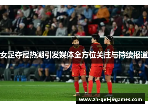 女足夺冠热潮引发媒体全方位关注与持续报道