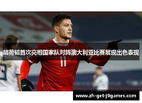 胡荷韬首次亮相国家队对阵澳大利亚比赛展现出色表现