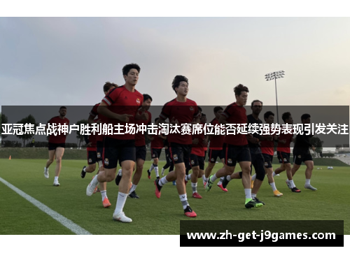 亚冠焦点战神户胜利船主场冲击淘汰赛席位能否延续强势表现引发关注